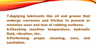 7.Applying lubricants like oil and grease that
undergo corrosion and friction to prevent or
minimize wear and tear of rubbing surfaces.
8.Checking machine temperature, hydraulic
fluid, vibration, etc.
9.Performing proper cleaning, care, and
sanitation.
 