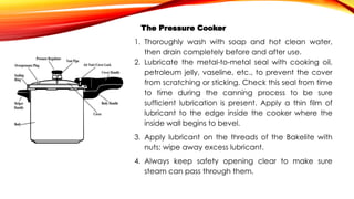 The Pressure Cooker
1. Thoroughly wash with soap and hot clean water,
then drain completely before and after use.
2. Lubricate the metal-to-metal seal with cooking oil,
petroleum jelly, vaseline, etc., to prevent the cover
from scratching or sticking. Check this seal from time
to time during the canning process to be sure
sufficient lubrication is present. Apply a thin film of
lubricant to the edge inside the cooker where the
inside wall begins to bevel.
3. Apply lubricant on the threads of the Bakelite with
nuts; wipe away excess lubricant.
4. Always keep safety opening clear to make sure
steam can pass through them.
 
