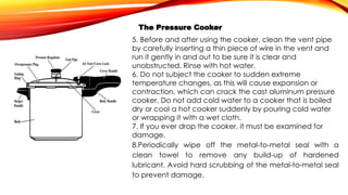 The Pressure Cooker
5. Before and after using the cooker, clean the vent pipe
by carefully inserting a thin piece of wire in the vent and
run it gently in and out to be sure it is clear and
unobstructed. Rinse with hot water.
6. Do not subject the cooker to sudden extreme
temperature changes, as this will cause expansion or
contraction, which can crack the cast aluminum pressure
cooker. Do not add cold water to a cooker that is boiled
dry or cool a hot cooker suddenly by pouring cold water
or wrapping it with a wet cloth.
7. If you ever drop the cooker, it must be examined for
damage.
8.Periodically wipe off the metal-to-metal seal with a
clean towel to remove any build-up of hardened
lubricant. Avoid hard scrubbing of the metal-to-metal seal
to prevent damage.
 