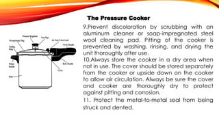 The Pressure Cooker
9.Prevent discoloration by scrubbing with an
aluminum cleaner or soap-impregnated steel
wool cleaning pad. Pitting of the cooker is
prevented by washing, rinsing, and drying the
unit thoroughly after use.
10.Always store the cooker in a dry area when
not in use. The cover should be stored separately
from the cooker or upside down on the cooker
to allow air circulation. Always be sure the cover
and cooker are thoroughly dry to protect
against pitting and corrosion.
11. Protect the metal-to-metal seal from being
struck and dented.
 