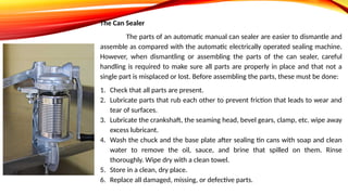 The Can Sealer
The parts of an automatic manual can sealer are easier to dismantle and
assemble as compared with the automatic electrically operated sealing machine.
However, when dismantling or assembling the parts of the can sealer, careful
handling is required to make sure all parts are properly in place and that not a
single part is misplaced or lost. Before assembling the parts, these must be done:
1. Check that all parts are present.
2. Lubricate parts that rub each other to prevent friction that leads to wear and
tear of surfaces.
3. Lubricate the crankshaft, the seaming head, bevel gears, clamp, etc. wipe away
excess lubricant.
4. Wash the chuck and the base plate after sealing tin cans with soap and clean
water to remove the oil, sauce, and brine that spilled on them. Rinse
thoroughly. Wipe dry with a clean towel.
5. Store in a clean, dry place.
6. Replace all damaged, missing, or defective parts.
 