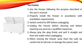 The Freezer
1. Use the freezer following the purpose described in
the user’s manual.
2. Properly install the freezer in accordance with
installation requirements
3. Switch control to OFF before unplugging.
4. Unplug the freezer before cleaning and before
repairing any parts by a qualified repairman.
5. Always grip the plug firmly and pull it straight out
from the outlet when unplugging.
6. When moving the freezer away from the wall, be
careful not to roll over or damage the power cord.
 
