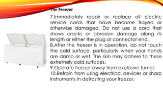 The Freezer
7.Immediately repair or replace all electric
service cords that have become frayed or
otherwise damaged. Do not use a cord that
shows cracks or abrasion damage along its
length or either the plug or connector end.
8.After the freezer is in operation, do not touch
the cold surface, particularly when your hands
are damp or wet. The skin may adhere to these
extremely cold surfaces.
9.Operate freezer away from explosive fumes.
10.Refrain from using electrical devices or sharp
instruments in defrosting your freezer.
 