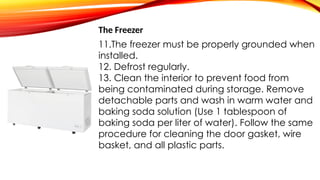 The Freezer
11.The freezer must be properly grounded when
installed.
12. Defrost regularly.
13. Clean the interior to prevent food from
being contaminated during storage. Remove
detachable parts and wash in warm water and
baking soda solution (Use 1 tablespoon of
baking soda per liter of water). Follow the same
procedure for cleaning the door gasket, wire
basket, and all plastic parts.
 