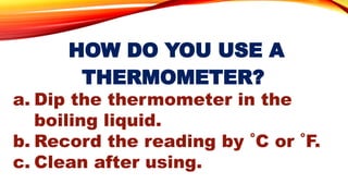 HOW DO YOU USE A
THERMOMETER?
a. Dip the thermometer in the
boiling liquid.
b. Record the reading by ˚C or ˚F.
c. Clean after using.
 