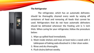 The Refrigerator
The refrigerator, which has an automatic defroster,
should be thoroughly cleaned every week by wiping off
containers of food and removing all foods that cannot be
used. Refrigerators that do not have automatic defrosters
should be defrosted whenever the frosting unit is ¼ inch
thick. When caring for your refrigerator, follow the procedure
below:
1. Wipe up spilled food immediately.
2. Wash inside shelves and trays at least twice a week with 1
tablespoon of baking soda dissolved in 1-liter clean water.
3. Rinse and dry thoroughly.
4. Flush drains/defrost weekly.
 
