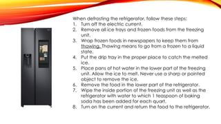 When defrosting the refrigerator, follow these steps:
1. Turn off the electric current.
2. Remove all ice trays and frozen foods from the freezing
unit.
3. Wrap frozen foods in newspapers to keep them from
thawing. Thawing means to go from a frozen to a liquid
state.
4. Put the drip tray in the proper place to catch the melted
ice.
5. Place pans of hot water in the lower part of the freezing
unit. Allow the ice to melt. Never use a sharp or pointed
object to remove the ice.
6. Remove the food in the lower part of the refrigerator.
7. Wipe the inside portion of the freezing unit as well as the
refrigerator with water to which 1 teaspoon of baking
soda has been added for each quart.
8. Turn on the current and return the food to the refrigerator.
 