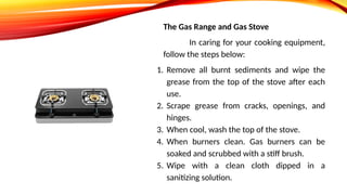 The Gas Range and Gas Stove
In caring for your cooking equipment,
follow the steps below:
1. Remove all burnt sediments and wipe the
grease from the top of the stove after each
use.
2. Scrape grease from cracks, openings, and
hinges.
3. When cool, wash the top of the stove.
4. When burners clean. Gas burners can be
soaked and scrubbed with a stiff brush.
5. Wipe with a clean cloth dipped in a
sanitizing solution.
 