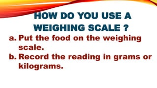 HOW DO YOU USE A
WEIGHING SCALE ?
a. Put the food on the weighing
scale.
b. Record the reading in grams or
kilograms.
 