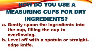 HOW DO YOU USE A
MEASURING CUPS FOR DRY
INGREDIENTS?
a. Gently spoon the ingredients into
the cup, filling the cup to
overflowing.
b. Level off with a spatula or straight-
edge knife.
 