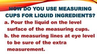HOW DO YOU USE MEASURING
CUPS FOR LIQUID INGREDIENTS?
a. Pour the liquid on the level
surface of the measuring cups.
b. the measuring lines at eye level
to be sure of the extra
measurement.
 