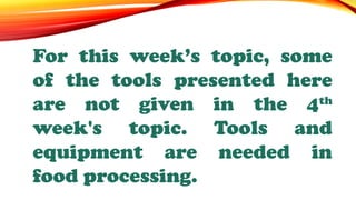 For this week’s topic, some
of the tools presented here
are not given in the 4th
week's topic. Tools and
equipment are needed in
food processing.
 