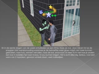 En in de eerste dagen van de week ontwikkelen ze een ritme. Naar de bar, daar blijven tot ze de enegizer (dat wensbonusding waarmee je de behoeftes weer groen krijgt) niet meer kunnen gebruiken, naar huis, wensen vervullen, naar de bar, enzovoort. Ik weet echt niet hoe je anders een bar in redelijke tijd naar niveau 10 zou kunnen krijgen. Het is echt ellendig. Serieus, voor een wens van 5 topzaken, gewoon winkels doen, veel makkelijker.