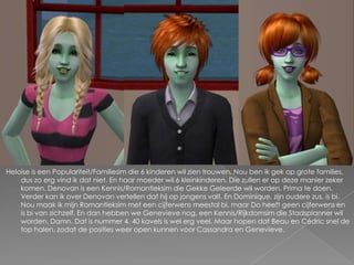 Heloise is een Populariteit/Familiesim die 6 kinderen wil zien trouwen. Nou ben ik gek op grote families, dus zo erg vind ik dat niet. En haar moeder wil 6 kleinkinderen. Die zullen er op deze manier zeker komen. Denovan is een Kennis/Romantieksim die Gekke Geleerde wil worden. Prima te doen. Verder kan ik over Denovan vertellen dat hij op jongens valt. En Dominique, zijn oudere zus, is bi. Nou maak ik mijn Romantieksim met een cijferwens meestal bi, maar Do heeft geen cijferwens en is bi van zichzelf. En dan hebben we Genevieve nog, een Kennis/Rijkdomsim die Stadsplanner wil worden. Damn. Dat is nummer 4. 40 kavels is wel erg veel. Maar hopen dat Beau en Cédric snel de top halen, zodat de posities weer open kunnen voor Cassandra en Genevieve.