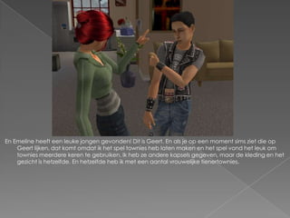 En Emeline heeft een leuke jongen gevonden! Dit is Geert. En als je op een moment sims ziet die op Geert lijken, dat komt omdat ik het spel townies heb laten maken en het spel vond het leuk om townies meerdere keren te gebruiken. Ik heb ze andere kapsels gegeven, maar de kleding en het gezicht is hetzelfde. En hetzelfde heb ik met een aantal vrouwelijke tienertownies.