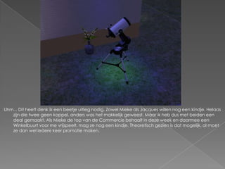 Uhm... Dit heeft denk ik een beetje uitleg nodig. Zowel Mieke als Jacques willen nog een kindje. Helaas zijn die twee geen koppel, anders was het makkelijk geweest. Maar ik heb dus met beiden een deal gemaakt. Als Mieke de top van de Commercie behaalt in deze week en daarmee een Winkelbuurt voor me vrijspeelt, mag ze nog een kindje. Theoretisch gezien is dat mogelijk, al moet ze dan wel iedere keer promotie maken.