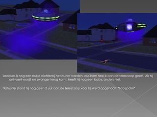 Jacques is nog een stukje dichterbij het ouder worden, dus hem heb ik aan de telescoop gezet. Als hij ontvoert wordt en zwanger terug komt, heeft hij nog een baby, anders niet.Natuurlijk stond hij nog geen 2 uur aan de telescoop voor hij werd opgehaalt. *facepalm*