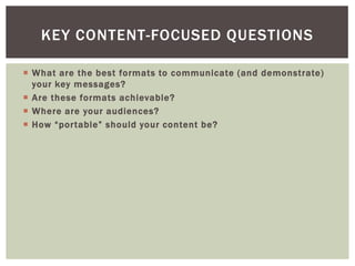  What are the best formats to communicate (and demonstrate)
your key messages?
 Are these formats achievable?
 Where are your audiences?
 How “portable” should your content be?
KEY CONTENT-FOCUSED QUESTIONS
 