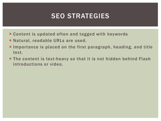  Content is updated often and tagged with keywords
 Natural, readable URLs are used.
 Importance is placed on the first paragraph, heading, and title
text.
 The content is text-heavy so that it is not hidden behind Flash
introductions or video.
SEO STRATEGIES
 