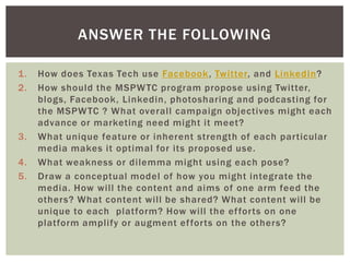 1. How does Texas Tech use Facebook, Twitter, and LinkedIn?
2. How should the MSPWTC program propose using Twitter,
blogs, Facebook, Linkedin, photosharing and podcasting for
the MSPWTC ? What overall campaign objectives might each
advance or marketing need might it meet?
3. What unique feature or inherent strength of each particular
media makes it optimal for its proposed use.
4. What weakness or dilemma might using each pose?
5. Draw a conceptual model of how you might integrate the
media. How will the content and aims of one arm feed the
others? What content will be shared? What content will be
unique to each platform? How will the efforts on one
platform amplify or augment efforts on the others?
ANSWER THE FOLLOWING
 