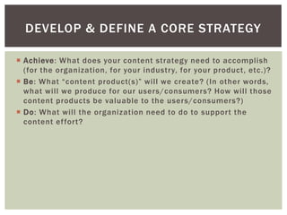  Achieve: What does your content strategy need to accomplish
(for the organization, for your industry, for your product, etc.)?
 Be: What “content product(s)” will we create? (In other words,
what will we produce for our users/consumers? How will those
content products be valuable to the users/consumers?)
 Do: What will the organization need to do to support the
content effort?
DEVELOP & DEFINE A CORE STRATEGY
 
