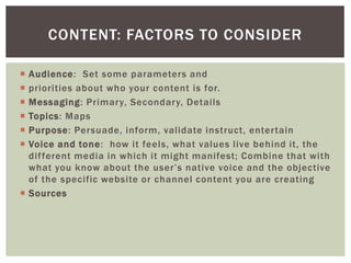  Audience: Set some parameters and
 priorities about who your content is for.
 Messaging: Primary, Secondary, Details
 Topics: Maps
 Purpose: Persuade, inform, validate instruct, entertain
 Voice and tone: how it feels, what values live behind it, the
different media in which it might manifest; Combine that with
what you know about the user’s native voice and the objective
of the specific website or channel content you are creating
 Sources
CONTENT: FACTORS TO CONSIDER
 