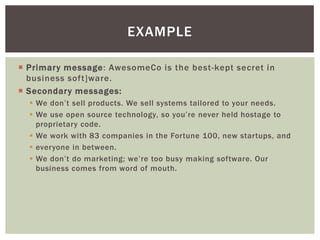  Primary message: AwesomeCo is the best-kept secret in
business soft]ware.
 Secondary messages:
 We don’t sell products. We sell systems tailored to your needs.
 We use open source technology, so you’re never held hostage to
proprietary code.
 We work with 83 companies in the Fortune 100, new startups, and
 everyone in between.
 We don’t do marketing; we’re too busy making software. Our
business comes from word of mouth.
EXAMPLE
 
