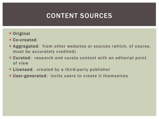  Original
 Co-created
 Aggregated: from other websites or sources (which, of course,
must be accurately credited)
 Curated: research and curate content with an editorial point
of view
 Licensed: created by a third-party publisher
 User-generated: invite users to create it themselves
CONTENT SOURCES
 