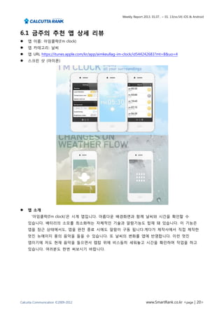 Weekly Report 2013. 01.07.. ~ 01. 13(no.54) iOS & Android




6.1 금주의 추천 앱 상세 리뷰
   앱 이름: 아임클락(I'm clock)
   앱 카테고리: 날씨
   앱 URL https://itunes.apple.com/kr/app/aimkeullag-im-clock/id544242683?mt=8&uo=4
   스크린 샷 (아이폰)




   앱 소개
       ‘아임클락(I'm clock)’은 시계 앱입니다. 아름다운 배경화면과 함께 날씨와 시간을 확인할 수
    있습니다. 배터리의 소모를 최소화하는 자체적인 기술과 알람기능도 탑재 돼 있습니다. 이 기능은
    앱을 잠근 상태에서도, 앱을 완전 종료 시에도 알람이 구동 됩니다.게다가 제작사에서 직접 제작한
    멋진 뉴에이지 풍의 음악을 들을 수 있습니다. 또 날씨의 변화를 앱에 반영합니다. 이런 멋진
    앱이기에 저도 현재 음악을 들으면서 렙탑 위에 비스듬히 세워놓고 시간을 확인하며 작업을 하고
    있습니다. 여러분도 한번 써보시기 바랍니다.




Calcutta Communication ©2009-2012                                    www.SmartRank.co.kr <page | 20>
 