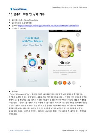 Weekly Report 2013. 01.07.. ~ 01. 13(no.54) iOS & Android




6.3 금주의 추천 앱 상세 리뷰

   앱 이름: Circle - Who's Around You
   앱 카테고리: 소셜네트워킹
   앱 URL: https://itunes.apple.com/kr/app/circle-whos-around-you/id488720081?mt=8&uo=4
   스크린 샷 (아이폰)




   앱 소개
 ‘Circle - Who's Around You’는 유저의 위치정보와 페이스북의 프로필 정보를 매칭하여 주변에 있는
친구들과 소통할 수 있는 SNS 입니다. 새롭고 매우 직관적인 UX 와 모르는 사람이 아닌 페이스북 인맥을
통해서 친구를 찾는다는 것을 통해서 비슷한 기능들이 탑재된 1Km 나, Who’s here 같은 앱들과 차별화를
이뤄냈습니다. 슬라이드를 통해서 우선 주변에 위치한 자신의 페이스북 친구들의 목록을 왼쪽에서 확인할
수 있고, 공통의 친구를 보유하고 있는 알 수 있는 친구를 오른쪽에서 확인할 수 있습니다. 목록에서
확인된 친구에게는 메시지를 보낼 수 있고, 또 메시지를 받거나 누군가가 자신의 프로필을 방문 시
푸쉬알람이 옵니다. 참신한고 재미있는 위치기반 서비스를 통해서 주변 그리고 전 세계에 있는 친구들을
만나보세요~!




Calcutta Communication ©2009-2012                                     www.SmartRank.co.kr <page | 22>
 