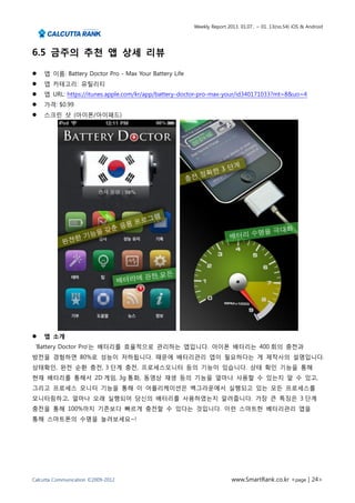 Weekly Report 2013. 01.07.. ~ 01. 13(no.54) iOS & Android




6.5 금주의 추천 앱 상세 리뷰

   앱 이름: Battery Doctor Pro - Max Your Battery Life
   앱 카테고리: 유틸리티
   앱 URL: https://itunes.apple.com/kr/app/battery-doctor-pro-max-your/id340171033?mt=8&uo=4
   가격: $0.99
   스크린 샷 (아이폰/아이패드)




   앱 소개
 ‘Battery Doctor Pro’는 배터리를 효율적으로 관리하는 앱입니다. 아이폰 배터리는 400 회의 충전과
방전을 경험하면 80%로 성능이 저하됩니다. 때문에 배터리관리 앱이 필요하다는 게 제작사의 설명입니다.
상태확인, 완전 순환 충전, 3 단계 충전, 프로세스모니터 등의 기능이 있습니다. 상태 확인 기능을 통해
현재 배터리를 통해서 2D 게임, 3g 통화, 동영상 재생 등의 기능을 얼마나 사용할 수 있는지 알 수 있고,
그리고 프로세스 모니터 기능을 통해 이 어플리케이션은 백그라운에서 실행되고 있는 모든 프로세스를
모니터링하고, 얼마나 오래 실행되어 당신의 배터리를 사용하였는지 알려줍니다. 가장 큰 특징은 3 단계
충전을 통해 100%까지 기존보다 빠르게 충전할 수 있다는 것입니다. 이런 스마트한 베터리관리 앱을
통해 스마트폰의 수명을 늘려보세요~!




Calcutta Communication ©2009-2012                                      www.SmartRank.co.kr <page | 24>
 