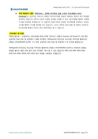 Weekly Report 2013. 01.07.. ~ 01. 13(no.54) iOS & Android



             추천 레퍼런스 앱은 “WikiLinks - 강력한 위키백과 전용 스마트 리더(개발사: Boris
              Conforty)”는 집단지성 서비스의 대명사 위키피디아를 손쉽게 사용하는 앱으로 위키 백과를
              검색하는 앱입니다. 200 개 이상의 다양한 언어를 선택할 수 있고, 알고리즘을 통해서 적절한
              기사를 유저에게 추천합니다. 또 사용자의 현재 위치와 연관된 위키백과를 검색하고, 오늘의
              기사를 통해서 기사를 받아볼 수도 있습니다. 그리고 유투브 등과 연동 및 재생이 가능하고,
              히스토리를 통해서 자신의 과거 검색기록도 볼 수 있습니다.


 [아이패드 앱 부분]
“편한소셜쇼핑 - 소셜커머스 티몬,위메프,쿠팡,그루폰 모아보기 (개발사: Positano Cat Studio)”이 165 계단
상승하여 iPad 무료 앱 부문에서 1 위를 차지했고, “AVPlayerHD (무인코딩 속도조절 자막지원 플레이어)
(개발사: EPLAYWORKS $2.99)” 가 1 계단 상승하여 iPad 유료 앱 부문에서 1 위 자리에 올랐습니다.


“AVPlayerHD (무인코딩 속도조절 자막지원 플레이어) (개발사: EPLAYWORKS $2.99)”는 대부분의 동영상
파일을 별도의 변환 과정 없이 바로 아이패드 에서 볼 수 있는 앱입니다. MKV, AVI, MP4, MOV, M4V,
XVID, AVI, WMV, RMVB, ASF, H264 등의 파일을 고화질로 지원합니다.




Calcutta Communication ©2009-2012                          www.SmartRank.co.kr <page | 4>
 
