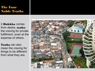 12
The Four
Noble Truths
2.Dukkha comes
from desire, tanha:
the craving for private
fulfillment, even at the
expense of others.
Tanha can also
mean the craving for
things to be different
from what they are.
 