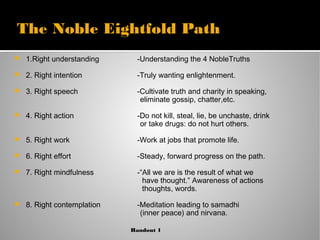 The Noble Eightfold Path
 1.Right understanding
 2. Right intention
 3. Right speech
 4. Right action
 5. Right work
 6. Right effort
 7. Right mindfulness
 8. Right contemplation
-Understanding the 4 NobleTruths
-Truly wanting enlightenment.
-Cultivate truth and charity in speaking,
eliminate gossip, chatter,etc.
-Do not kill, steal, lie, be unchaste, drink
or take drugs: do not hurt others.
-Work at jobs that promote life.
-Steady, forward progress on the path.
-“All we are is the result of what we
have thought.” Awareness of actions
thoughts, words.
-Meditation leading to samadhi
(inner peace) and nirvana.
Handout 1
 