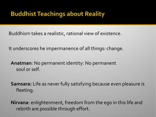Buddhism takes a realistic, rational view of existence.
It underscores he impermanence of all things: change.
Anatman: No permanent identity: No permanent
soul or self.
Samsara: Life as never fully satisfying because even pleasure is
fleeting.
Nirvana: enlightenment, freedom from the ego in this life and
rebirth are possible through effort.
 
