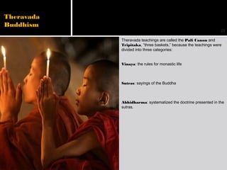 23
Theravada
Buddhism
Theravada teachings are called the Pali Canon and
Tripitaka, “three baskets,” because the teachings were
divided into three categories:
Vinaya: the rules for monastic life
Sutras: sayings of the Buddha
Abhidharma: systematized the doctrine presented in the
sutras.
 