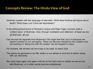 Hinduism speaks with the language of eternality. What does Krishna tell Arjuna about
death? What does Lord Yama tell Nachiketas?
In the philosophical forms of Hinduism (Jnana and Raja Yoga), humans seek a
‘unified vision’ of Brahman, God, through meditation and reflection: at base we are
all Brahman, all one.
Can we ever be separate from Brahman? We might feel that, but it is because we
haven’t worked on our perception. When we become dazzled by the creation and
not working on ‘being one with the creator’ we are trapped in maya.
For humans, the senses can be a trap or be used to reach God.
The karma we generate in our life ‘sticks’ to our atman or soul and is reborn along
with our new body.
We come back again and again until we do the hard work to realize we are at one
with Brahman, or in other words become enlightened..
28
 