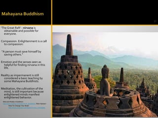 31
‘The Great Raft’ : nirvana is
obtainable and possible for
everyone.
Compassion. Enlightenment is a call
to compassion:
“A person must save himself by
saving others.”
Emotion and the senses seen as
helpful for finding nirvana in this
life.
Reality as impermanent is still
considered a basic teaching by
some Mahayana Buddhists.
Meditation, the cultivation of the
mind, is still important because
enlightened minds manifest
enlightened behavior.
Mind and Reality in Buddhism
http://www.youtube.com/watch?v=F_ylwNB6R2c Rick Hanson -
How To Change Your Brain
http://www.youtube.com/watch?v=tAv_CWz969g
 