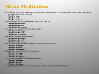 Metta Meditation
Sit comfortably, placing your awareness around your heart. Breathe deeply 4 or 5 times and think of how it feels to experience
unconditional love. Say to yourself:
May I be happy
May I be well
May I be at peace
Think of someone you love. Someone very close to you. Then say ...
May he/she be happy
May he/she be well
May he/she be at peace
Next picture someone you feel neutral about, and say
May he/she be happy
May he/she be well
May he she be at peace
Now picture someone you dislike and say,
May he/she be happy
May he/she be well
May he/she be at peace
Then allow this feeling to radiate out further to anyone in the room with you....
May they be happy
May they be well
May they be at peace
To everyone in your building, city, county or state...
May they be happy
May they be well
May they be at peace
... and finally to everyone and everything in the world
May they be happy
May they be well
May they be at peace
Now just sit and be still for a few minutes. Rest in any feelings of loving-kindness that you feel.
 