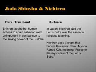 Jodo Shinshu & Nichiren
Pure True Land
Shinran taught that human
actions to attain salvation were
unimportant in comparison to
the saving power of the Buddha.
Nichiren
In Japan, Nichiren said the
Lotus Sutra was the essential
religious teaching.
Nichiren uses a chant that
honors this sutra: Namu Myoho
Renge Kyo, meaning “Praise to
the mystic law of the Lotus
Sutra.”
 