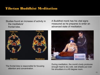 50
A Buddhist monk has his vital signs
measured as he prepares to enter an
advanced state of meditation.
During meditation, the monk's body produces
enough heat to dry cold, wet sheets put over
his shoulders in a 40 degree room.
Tibetan Buddhist Meditation
Studies found an increase of activity in
the meditators'
frontal lobe.
The frontal lobe is responsible for focusing
attention and concentration.
 