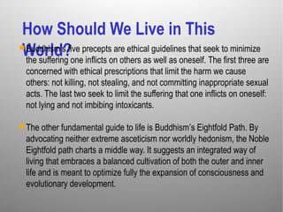 How Should We Live in This
World?Buddhism’s five precepts are ethical guidelines that seek to minimize
the suffering one inflicts on others as well as oneself. The first three are
concerned with ethical prescriptions that limit the harm we cause
others: not killing, not stealing, and not committing inappropriate sexual
acts. The last two seek to limit the suffering that one inflicts on oneself:
not lying and not imbibing intoxicants.
The other fundamental guide to life is Buddhism’s Eightfold Path. By
advocating neither extreme asceticism nor worldly hedonism, the Noble
Eightfold path charts a middle way. It suggests an integrated way of
living that embraces a balanced cultivation of both the outer and inner
life and is meant to optimize fully the expansion of consciousness and
evolutionary development.
 