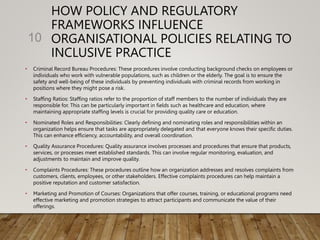 HOW POLICY AND REGULATORY
FRAMEWORKS INFLUENCE
ORGANISATIONAL POLICIES RELATING TO
INCLUSIVE PRACTICE
• Criminal Record Bureau Procedures: These procedures involve conducting background checks on employees or
individuals who work with vulnerable populations, such as children or the elderly. The goal is to ensure the
safety and well-being of these individuals by preventing individuals with criminal records from working in
positions where they might pose a risk.
• Staffing Ratios: Staffing ratios refer to the proportion of staff members to the number of individuals they are
responsible for. This can be particularly important in fields such as healthcare and education, where
maintaining appropriate staffing levels is crucial for providing quality care or education.
• Nominated Roles and Responsibilities: Clearly defining and nominating roles and responsibilities within an
organization helps ensure that tasks are appropriately delegated and that everyone knows their specific duties.
This can enhance efficiency, accountability, and overall coordination.
• Quality Assurance Procedures: Quality assurance involves processes and procedures that ensure that products,
services, or processes meet established standards. This can involve regular monitoring, evaluation, and
adjustments to maintain and improve quality.
• Complaints Procedures: These procedures outline how an organization addresses and resolves complaints from
customers, clients, employees, or other stakeholders. Effective complaints procedures can help maintain a
positive reputation and customer satisfaction.
• Marketing and Promotion of Courses: Organizations that offer courses, training, or educational programs need
effective marketing and promotion strategies to attract participants and communicate the value of their
offerings.
10
 