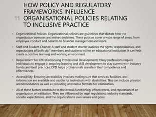 HOW POLICY AND REGULATORY
FRAMEWORKS INFLUENCE
ORGANISATIONAL POLICIES RELATING
TO INCLUSIVE PRACTICE
• Organizational Policies: Organizational policies are guidelines that dictate how the
organization operates and makes decisions. These policies cover a wide range of areas, from
employee conduct and benefits to financial management and more.
• Staff and Student Charter: A staff and student charter outlines the rights, responsibilities, and
expectations of both staff members and students within an educational institution. It can help
create a positive learning and working environment.
• Requirement for CPD (Continuing Professional Development): Many professions require
individuals to engage in ongoing learning and skill development to stay current with industry
trends and best practices. CPD helps professionals maintain their competence and
effectiveness.
• Accessibility: Ensuring accessibility involves making sure that services, facilities, and
information are available and usable for individuals with disabilities. This can include physical
accommodations as well as providing alternative formats for information.
• All of these factors contribute to the overall functioning, effectiveness, and reputation of an
organization or institution. They are influenced by legal regulations, industry standards,
societal expectations, and the organization's own values and goals.
11
 