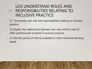 LO3 UNDERSTAND ROLES AND
RESPONSIBILITIES RELATING TO
INCLUSIVE PRACTICE
• 3.1 Summarise own role and responsibilities relating to inclusive
practice
• 3.2 Explain the relationship between own role and the roles of
other professionals involved in inclusive practice
• 3.3 Identify points of referral available to meet individual learning
needs
14
 