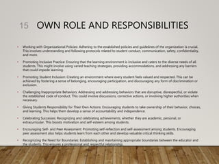 OWN ROLE AND RESPONSIBILITIES
• Working with Organizational Policies: Adhering to the established policies and guidelines of the organization is crucial.
This involves understanding and following protocols related to student conduct, communication, safety, confidentiality,
and more.
• Promoting Inclusive Practice: Ensuring that the learning environment is inclusive and caters to the diverse needs of all
students. This might involve using varied teaching strategies, providing accommodations, and addressing any barriers
that could impede learning.
• Promoting Student Inclusion: Creating an environment where every student feels valued and respected. This can be
achieved by fostering a sense of belonging, encouraging participation, and discouraging any form of discrimination or
exclusion.
• Challenging Inappropriate Behaviors: Addressing and addressing behaviors that are disruptive, disrespectful, or violate
the established code of conduct. This could involve discussions, corrective actions, or involving higher authorities when
necessary.
• Giving Students Responsibility for Their Own Actions: Encouraging students to take ownership of their behavior, choices,
and learning. This helps them develop a sense of accountability and independence.
• Celebrating Successes: Recognizing and celebrating achievements, whether they are academic, personal, or
extracurricular. This boosts motivation and self-esteem among students.
• Encouraging Self- and Peer Assessment: Promoting self-reflection and self-assessment among students. Encouraging
peer assessment also helps students learn from each other and develop valuable critical thinking skills.
• Recognizing the Need for Boundaries: Establishing and maintaining appropriate boundaries between the educator and
the students. This ensures a professional and respectful relationship.
15
 