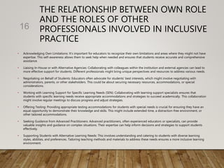 THE RELATIONSHIP BETWEEN OWN ROLE
AND THE ROLES OF OTHER
PROFESSIONALS INVOLVED IN INCLUSIVE
PRACTICE
• Acknowledging Own Limitations: It's important for educators to recognize their own limitations and areas where they might not have
expertise. This self-awareness allows them to seek help when needed and ensures that students receive accurate and comprehensive
assistance.
• Liaising In-House or with Alternative Agencies: Collaborating with colleagues within the institution and external agencies can lead to
more effective support for students. Different professionals might bring unique perspectives and resources to address various needs.
• Negotiating on Behalf of Students: Educators often advocate for students' best interests, which might involve negotiating with
administrators, parents, or other stakeholders. This could be about securing necessary resources, accommodations, or special
considerations.
• Working with Learning Support for Specific Learning Needs (SEN): Collaborating with learning support specialists ensures that
students with specific learning needs receive appropriate accommodations and strategies to succeed academically. This collaboration
might involve regular meetings to discuss progress and adjust strategies.
• Offering Testing: Providing appropriate testing accommodations for students with special needs is crucial for ensuring they have an
equal opportunity to demonstrate their knowledge and skills. This might include extended time, a distraction-free environment, or
other tailored accommodations.
• Seeking Guidance from Advanced Practitioners: Advanced practitioners, often experienced educators or specialists, can provide
valuable insights and guidance on complex situations. Their expertise can help inform decisions and strategies to support students
effectively.
• Supporting Students with Alternative Learning Needs: This involves understanding and catering to students with diverse learning
styles, abilities, and preferences. Tailoring teaching methods and materials to address these needs ensures a more inclusive learning
environment.
16
 