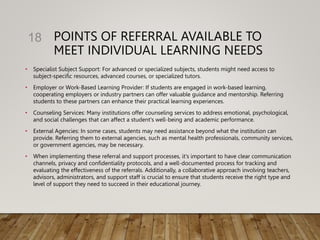 POINTS OF REFERRAL AVAILABLE TO
MEET INDIVIDUAL LEARNING NEEDS
• Specialist Subject Support: For advanced or specialized subjects, students might need access to
subject-specific resources, advanced courses, or specialized tutors.
• Employer or Work-Based Learning Provider: If students are engaged in work-based learning,
cooperating employers or industry partners can offer valuable guidance and mentorship. Referring
students to these partners can enhance their practical learning experiences.
• Counseling Services: Many institutions offer counseling services to address emotional, psychological,
and social challenges that can affect a student's well-being and academic performance.
• External Agencies: In some cases, students may need assistance beyond what the institution can
provide. Referring them to external agencies, such as mental health professionals, community services,
or government agencies, may be necessary.
• When implementing these referral and support processes, it's important to have clear communication
channels, privacy and confidentiality protocols, and a well-documented process for tracking and
evaluating the effectiveness of the referrals. Additionally, a collaborative approach involving teachers,
advisors, administrators, and support staff is crucial to ensure that students receive the right type and
level of support they need to succeed in their educational journey.
18
 