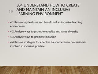 L04 UNDERSTAND HOW TO CREATE
AND MAINTAIN AN INCLUSIVE
LEARNING ENVIRONMENT
• 4.1 Review key features and benefits of an inclusive learning
environment
• 4.2 Analyse ways to promote equality and value diversity
• 4.3 Analyse ways to promote inclusion
• 4.4 Review strategies for effective liaison between professionals
involved in inclusive practice
19
 