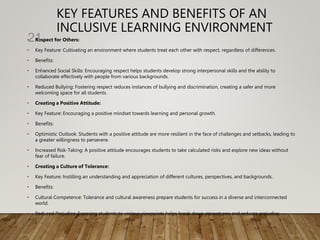 KEY FEATURES AND BENEFITS OF AN
INCLUSIVE LEARNING ENVIRONMENT
• Respect for Others:
• Key Feature: Cultivating an environment where students treat each other with respect, regardless of differences.
• Benefits:
• Enhanced Social Skills: Encouraging respect helps students develop strong interpersonal skills and the ability to
collaborate effectively with people from various backgrounds.
• Reduced Bullying: Fostering respect reduces instances of bullying and discrimination, creating a safer and more
welcoming space for all students.
• Creating a Positive Attitude:
• Key Feature: Encouraging a positive mindset towards learning and personal growth.
• Benefits:
• Optimistic Outlook: Students with a positive attitude are more resilient in the face of challenges and setbacks, leading to
a greater willingness to persevere.
• Increased Risk-Taking: A positive attitude encourages students to take calculated risks and explore new ideas without
fear of failure.
• Creating a Culture of Tolerance:
• Key Feature: Instilling an understanding and appreciation of different cultures, perspectives, and backgrounds.
• Benefits:
• Cultural Competence: Tolerance and cultural awareness prepare students for success in a diverse and interconnected
world.
• Reduced Prejudice: Exposing students to various viewpoints helps break down stereotypes and reduces prejudice.
21
 